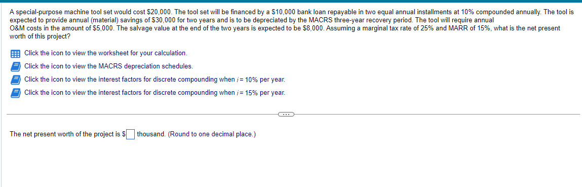 A special-purpose machine tool set would cost $20,000. The tool set will be financed by a $10,000 bank loan repayable in two equal annual installments at 10% compounded annually. The tool is
expected to provide annual (material) savings of $30,000 for two years and is to be depreciated by the MACRS three-year recovery period. The tool will require annual
O&M costs in the amount of $5,000. The salvage value at the end of the two years is expected to be $8,000. Assuming a marginal tax rate of 25% and MARR of 15%, what is the net present
worth of this project?
Click the icon to view the worksheet for your calculation.
Click the icon to view the MACRS depreciation schedules.
Click the icon to view the interest factors for discrete compounding when /= 10% per year.
Click the icon to view the interest factors for discrete compounding when /= 15% per year.
The net present worth of the project is $thousand. (Round to one decimal place.)
C