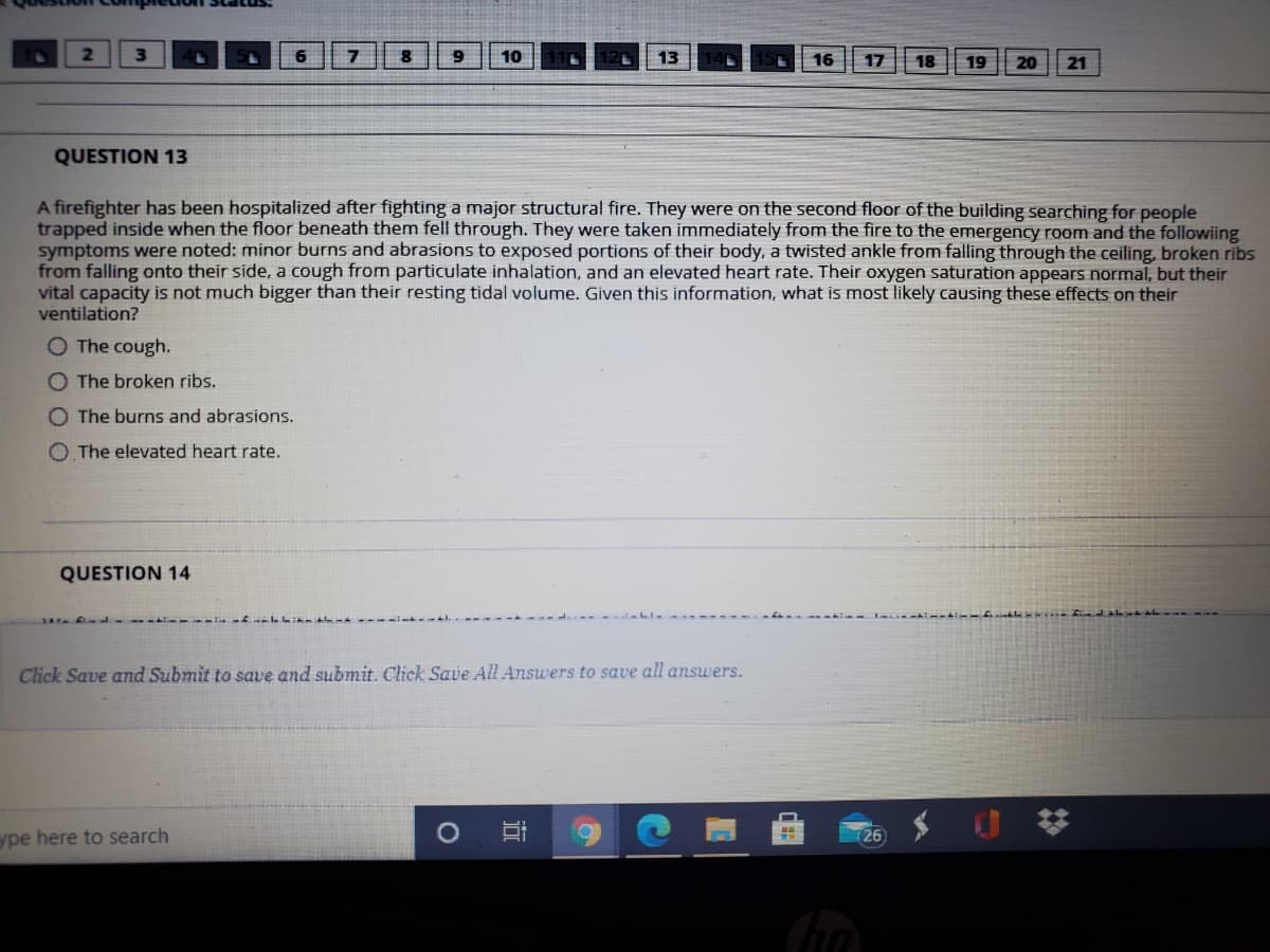 2.
3\
6.
7
9
10
13
16
17
18
19
20
21
QUESTION 13
A firefighter has been hospitalized after fighting a major structural fire. They were on the second floor of the building searching for people
trapped inside when the floor beneath them fell through. They were taken immediately from the fire to the emergency room and the followiing
symptoms were noted: minor burns and abrasions to exposed portions of their body, a twisted ankle from falling through the ceiling, broken ribs
from falling onto their side, a cough from particulate inhalation, and an elevated heart rate. Their oxygen saturation appears normal, but their
vital capacity is not much bigger than their resting tidal volume. Given this information, what is most likely causing these effects on their
ventilation?
O The cough.
O The broken ribs.
O The burns and abrasions.
O. The elevated heart rate.
QUESTION 14
Click Save and Submit to save and submit. Click Save All Answers to save all answers.
ype here to search
26
