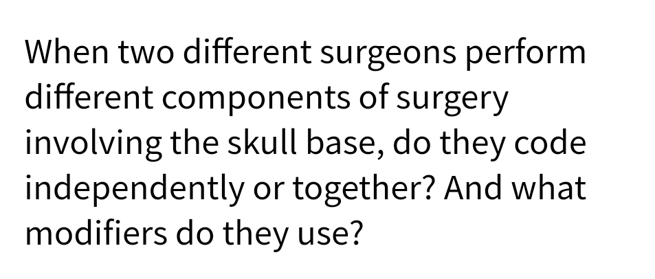 When two different surgeons perform
different components of surgery
involving the skull base, do they code
independently or together? And what
modifiers do they use?
