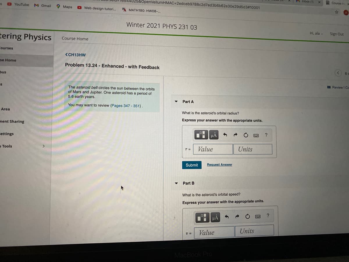 &OpenVellumHMAC=2edceb9788c2d7ed3b6b62e30e29d5d3#10001
M Inbox (1)
O YouTube
M Gmail
Course H
Маps
Web design tutori.
WA MATH180: HW08-..
Winter 2021 PHYS 231 03
Hi, ala v
tering Physics
Sign Out
Course Home
Courses
<CH13HW
se Home
Problem 13.24 - Enhanced - with Feedback
bus
BI Review I Cc
The asteroid belt circles the sun between the orbits
of Mars and Jupiter. One asteroid has a period of
5.6 earth years.
Part A
You may want to review (Pages 347 - 351)
Area
What is the asteroid's orbital radius?
nent Sharing
Express your answer with the appropriate units.
ettings
μΑ
?
e Tools
T =
Value
Units
Submit
Request Answer
Part B
What is the asteroid's orbital speed?
Express your answer with the appropriate units.
?
Value
Units
MacBook Pro
