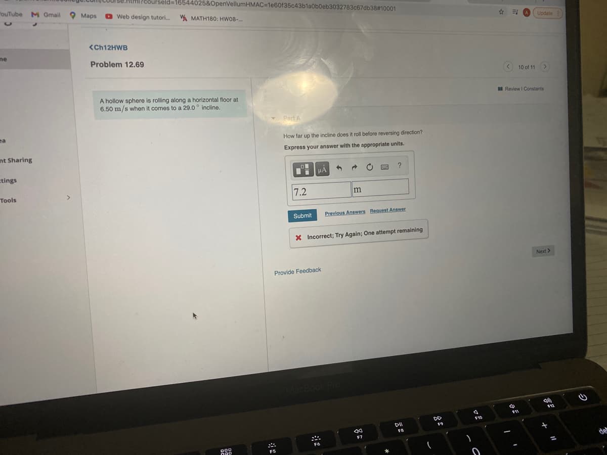 150.AIMI PEsurseld=16544025&OpenVellumHMAC=1e60f35c43b1a0b0eb3032783c67db38# 10001
"ouTube M Gmail
O Maps
O Web design tutori.
W MATH180: HW08-...
Update
<CH12HWB
ne
Problem 12.69
< 10 of 11 >
A hollow sphere is rolling along a horizontal floor at
6.50 m/s when it comes to a 29.0° incline.
I Review I Constants
Part A
ea
How far up the incline does it roll before reversing direction?
nt Sharing
Express your answer with the appropriate units.
tings
HÀ
Tools
7.2
Submit
Previous Answers Request Answer
X Incorrect; Try Again; One attempt remaining
Next >
Provide Feedback
MacBook Pro
F11
DD
F10
DI
F9
FB
キ
F7
F6
F5
%3D
