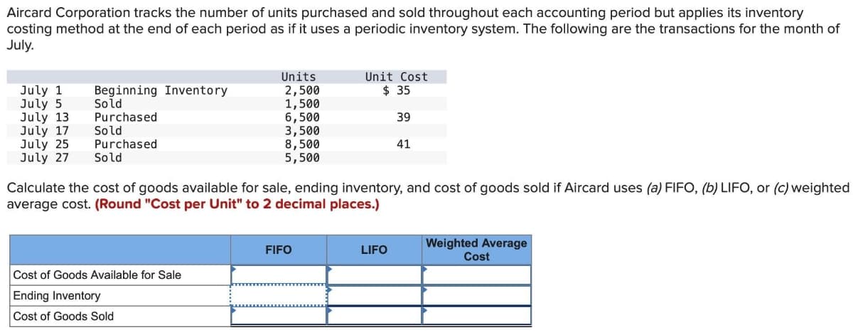 Aircard Corporation tracks the number of units purchased and sold throughout each accounting period but applies its inventory
costing method at the end of each period as if it uses a periodic inventory system. The following are the transactions for the month of
July.
July 1 Beginning Inventory
July 5
Sold
July 13
Purchased
July 17
Sold
Purchased
July 25
July 27
Sold
Units
2,500
1,500
6,500
3,500
8,500
5,500
Cost of Goods Available for Sale
Ending Inventory
Cost of Goods Sold
Calculate the cost of goods available for sale, ending inventory, and cost of goods sold if Aircard uses (a) FIFO, (b) LIFO, or (c) weighted
average cost. (Round "Cost per Unit" to 2 decimal places.)
Unit Cost
$ 35
39
41
FIFO
LIFO
Weighted Average
Cost