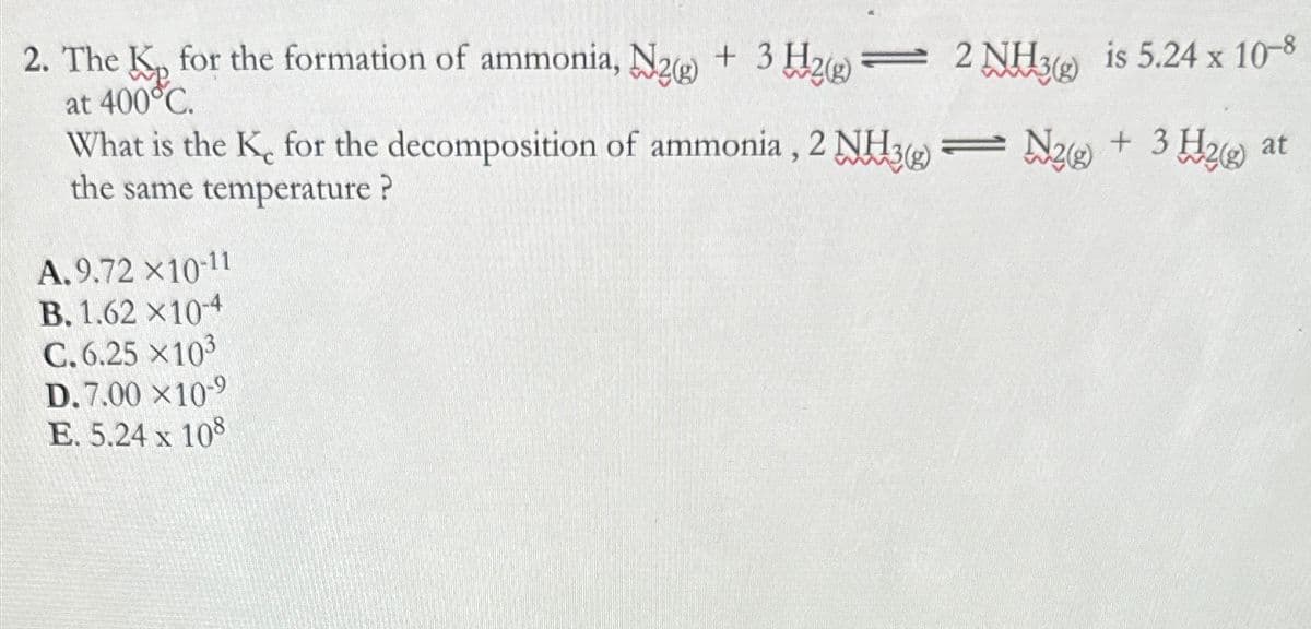 2. The K₂ for the formation of ammonia, N2 + 3H₂ = 2 NH3(g) is 5.24 x 10-8
at 400°C.
+ 3H₂(g)
What is the K, for the decomposition of ammonia, 2 NH3-N2
the same temperature?
A.9.72 ×10-11
B. 1.62 X10-4
C.6.25 X10³
D. 7.00 X10-⁹
E. 5.24 x 108
at