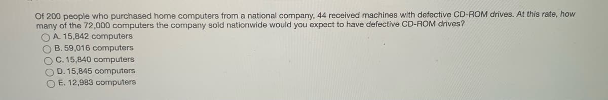Of 200 people who purchased home computers from a national company, 44 received machines with defective CD-ROM drives. At this rate, how
many of the 72,000 computers the company sold nationwide would you expect to have defective CD-ROM drives?
O A. 15,842 computers
O B. 59,016 computers
C. 15,840 computers
O D. 15,845 computers
O E. 12,983 computers

