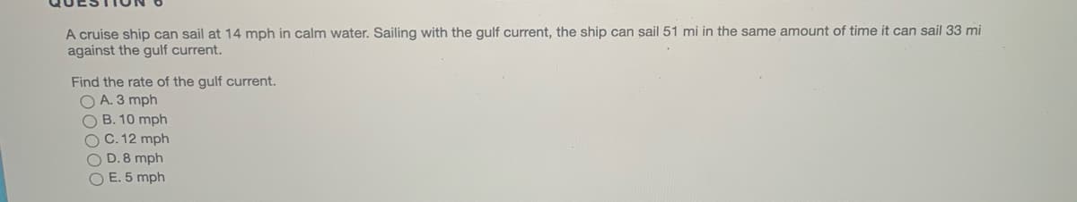 A cruise ship can sail at 14 mph in calm water. Sailing with the gulf current, the ship can sail 51 mi in the same amount of time it can sail 33 mi
against the gulf current.
Find the rate of the gulf current.
O A. 3 mph
O B. 10 mph
O C. 12 mph
O D.8 mph
O E. 5 mph
