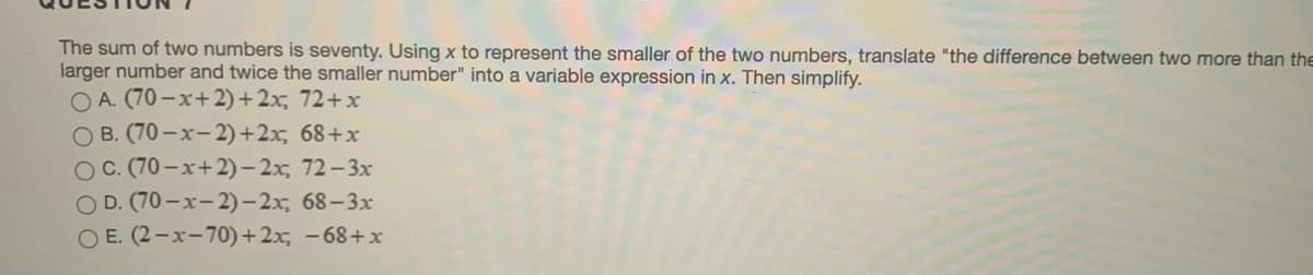 The sum of two numbers is seventy. Using x to represent the smaller of the two numbers, translate "the difference between two more than the
larger number and twice the smaller number" into a variable expression in x. Then simplify.
O A. (70 -x+2)+2x, 72+x
O B. (70-x-2)+2x, 68+x
OC. (70 – x+2) – 2x, 72– 3x
O D. (70-x-2)- 2x, 68-3x
O E. (2-x-70)+2x, -68+x
