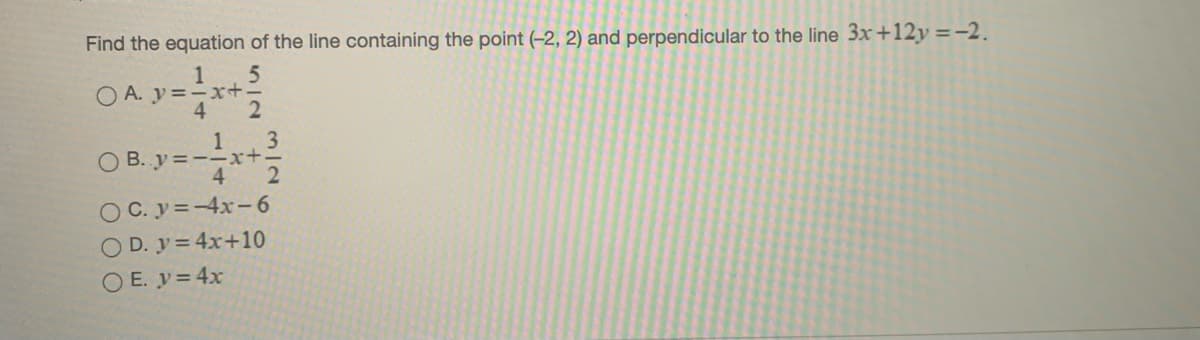 Find the equation of the line containing the point (-2, 2) and perpendicular to the line 3x+12y =-2.
1
O A. y=xt.
3
O B. y =--x+
4
O C. y=-4x-6
O D. y= 4x+10
O E. y= 4x
