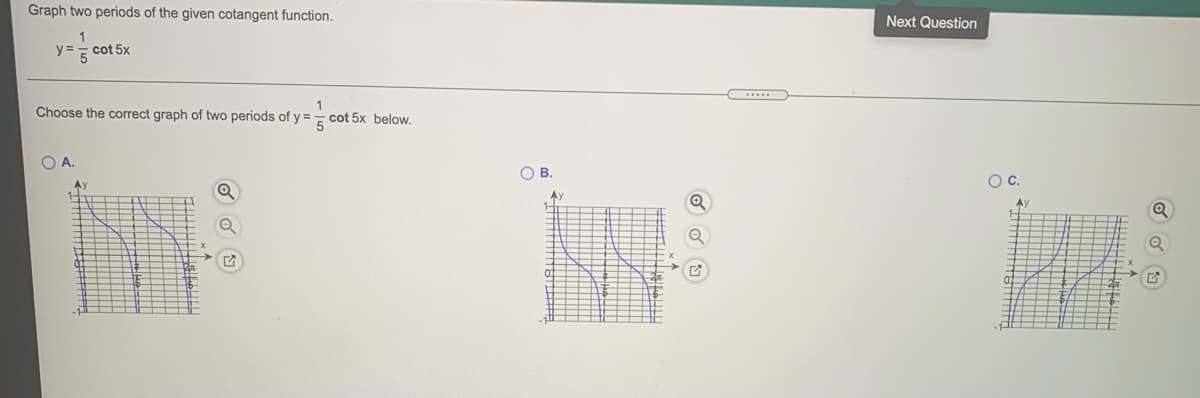 Graph two periods of the given cotangent function.
Next Question
1
y =
cot 5x
Choose the correct graph of two periods of y :
1
cot 5x below.
O A.
OB.
Oc.
Ay
Ay
