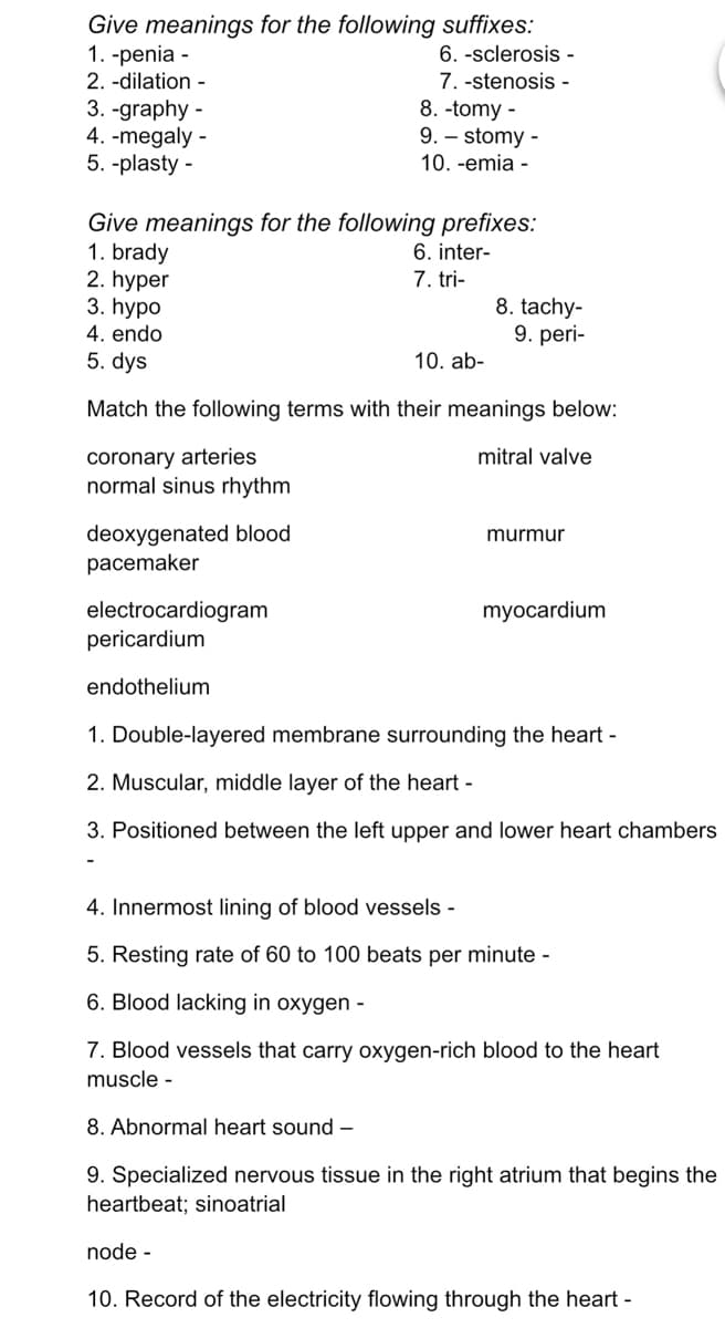 Give meanings for the following suffixes:
1. -penia -
2. -dilation -
6. -sclerosis -
7. -stenosis -
3. -graphy -
4. -megaly -
5. -plasty -
8. -tomy -
9. – stomy -
10. -emia -
Give meanings for the following prefixes:
1. brady
2. hyper
3. hypo
4. endo
5. dys
6. inter-
7. tri-
8. tachy-
9. peri-
10. ab-
Match the following terms with their meanings below:
coronary arteries
normal sinus rhythm
mitral valve
deoxygenated blood
pacemaker
murmur
electrocardiogram
pericardium
myocardium
endothelium
1. Double-layered membrane surrounding the heart -
2. Muscular, middle layer of the heart -
3. Positioned between the left upper and lower heart chambers
4. Innermost lining of blood vessels -
5. Resting rate of 60 to 100 beats per minute -
6. Blood lacking in oxygen -
7. Blood vessels that carry oxygen-rich blood to the heart
muscle -
8. Abnormal heart sound –
9. Specialized nervous tissue in the right atrium that begins the
heartbeat; sinoatrial
node -
10. Record of the electricity flowing through the heart -
