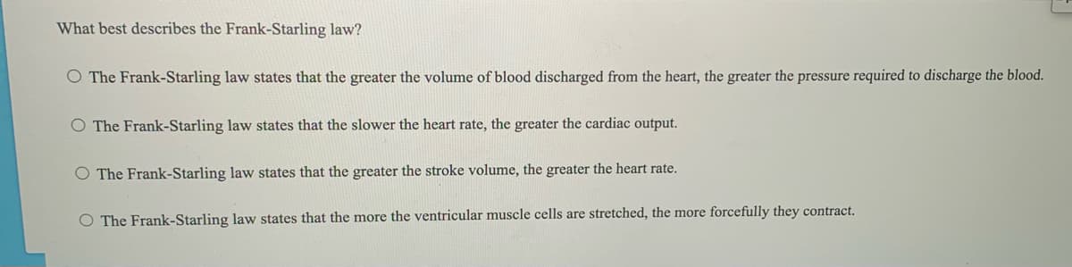 What best describes the Frank-Starling law?
O The Frank-Starling law states that the greater the volume of blood discharged from the heart, the greater the pressure required to discharge the blood.
O The Frank-Starling law states that the slower the heart rate, the greater the cardiac output.
O The Frank-Starling law states that the greater the stroke volume, the greater the heart rate.
O The Frank-Starling law states that the more the ventricular muscle cells are stretched, the more forcefully they contract.
