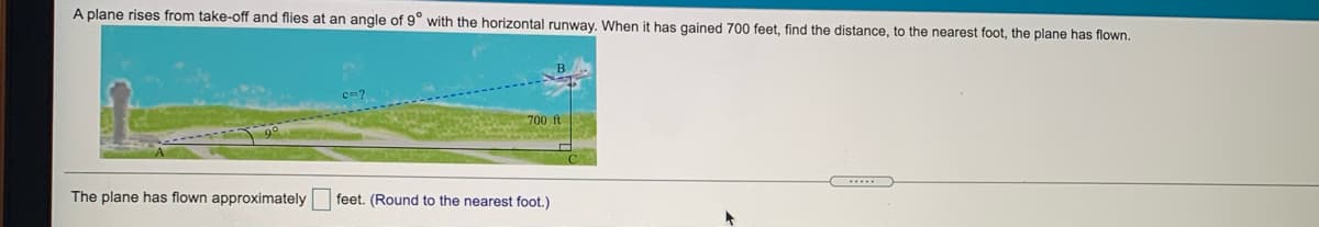 A plane rises from take-off and flies at an angle of 9° with the horizontal runway. When it has gained 700 feet, find the distance, to the nearest foot, the plane has flown.
700 ft
The plane has flown approximately
feet. (Round to the nearest foot.)
