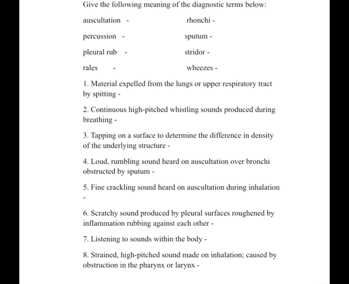 Give the following meaning of the diagnostic terms below:
auscultation
rhonchi -
percussion
sputum -
pleural rub
stridor -
rales
wheezes -
1. Material expelled from the lungs or upper respiratory tract
by spitting -
2. Continuous high-pitched whistling sounds produced during
breathing -
3. Tapping on a surface to determine the difference in density
of the underlying structure -
4. Loud, rumbling sound heard on auscultation over bronchi
obstructed by sputum -
5. Fine crackling sound heard on auscultation during inhalation
6. Scratchy sound produced by pleural surfaces roughened by
inflammation rubbing against each other -
7. Listening to sounds within the body -
8. Strained, high-pitched sound made on inhalation; caused by
obstruction in the pharynx or larynx -
