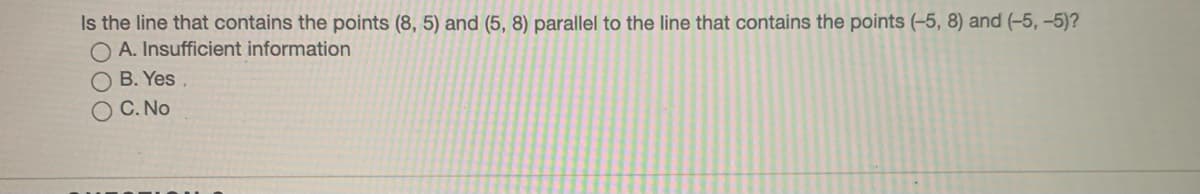 Is the line that contains the points (8, 5) and (5, 8) parallel to the line that contains the points (-5, 8) and (-5, -5)?
O A. Insufficient information
O B. Yes
O C. No
