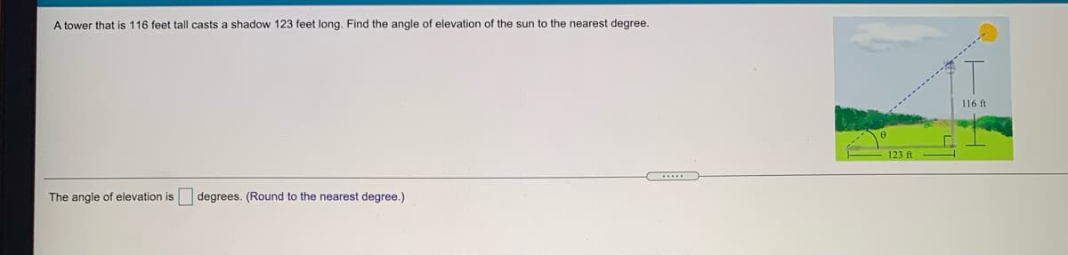 A tower that is 116 feet tall casts a shadow 123 feet long. Find the angle of elevation of the sun to the nearest degree.
116 ft
123 ft
The angle of elevation is degrees. (Round to the nearest degree.)
