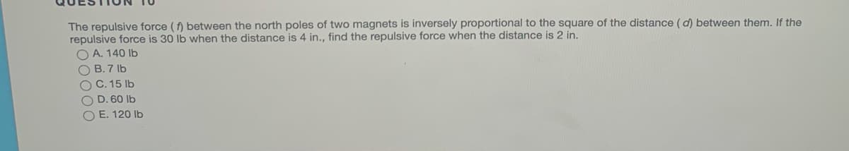 The repulsive force (f) between the north poles of two magnets is inversely proportional to the square of the distance (d) between them. If the
repulsive force is 30 lb when the distance is 4 in., find the repulsive force when the distance is 2 in.
O A. 140 lb
O B. 7 lb
C. 15 lb
O D. 60 Ib
O E. 120 Ib
