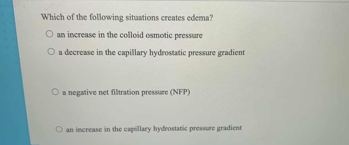 Which of the following situations creates edema?
an increase in the colloid osmotic pressure
a decrease in the capillary hydrostatic pressure gradient
O a negative net filtration pressure (NFP)
O an increase in the capillary hydrostatic pressure gradient
