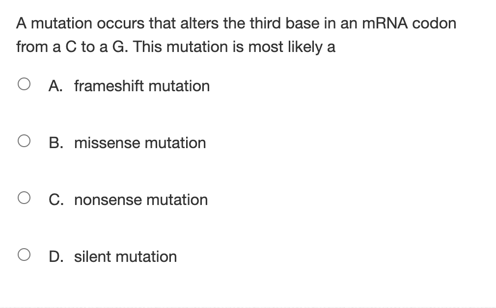 A mutation occurs that alters the third base in an mRNA codon
from a C to a G. This mutation is most likely a
A. frameshift mutation
O B. missense mutation
O C. nonsense mutation
O D. silent mutation
