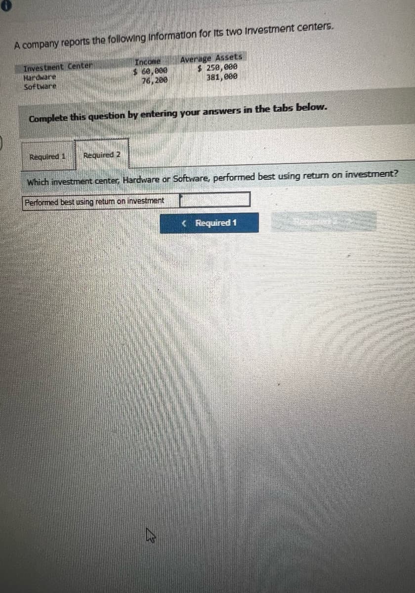 A company reports the following Information for its two Investment centers.
Investment Center
Hardware
Software
Income
$ 60,000
76,200
Average Assets
$ 250,000
381,000
Complete this question by entering your answers in the tabs below.
Required 1 Required 2
Which investment center, Hardware or Software, performed best using return on investment?
Performed best using return on investment
<Required 1