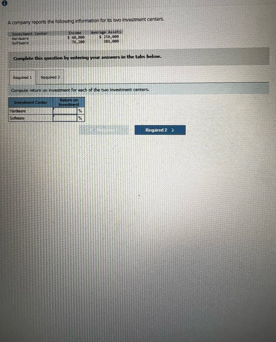 A company reports the following Information for its two investment centers.
Investment Center
Hardware
Software
Income
$ 60,000
76,200
Average Assets
$ 250,000
381,000
Complete this question by entering your answers in the tabs below.
Required 1
Required 2
Compute return on investment for each of the two investment centers.
Investment Center
Return on
Investment
Hardware
Software
%
Required 2 >