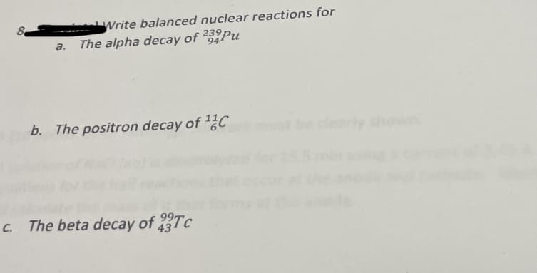 8
Write balanced nuclear reactions for
a. The alpha decay of 232 Pu
94
b. The positron decay of C
c. The beta decay of Tc