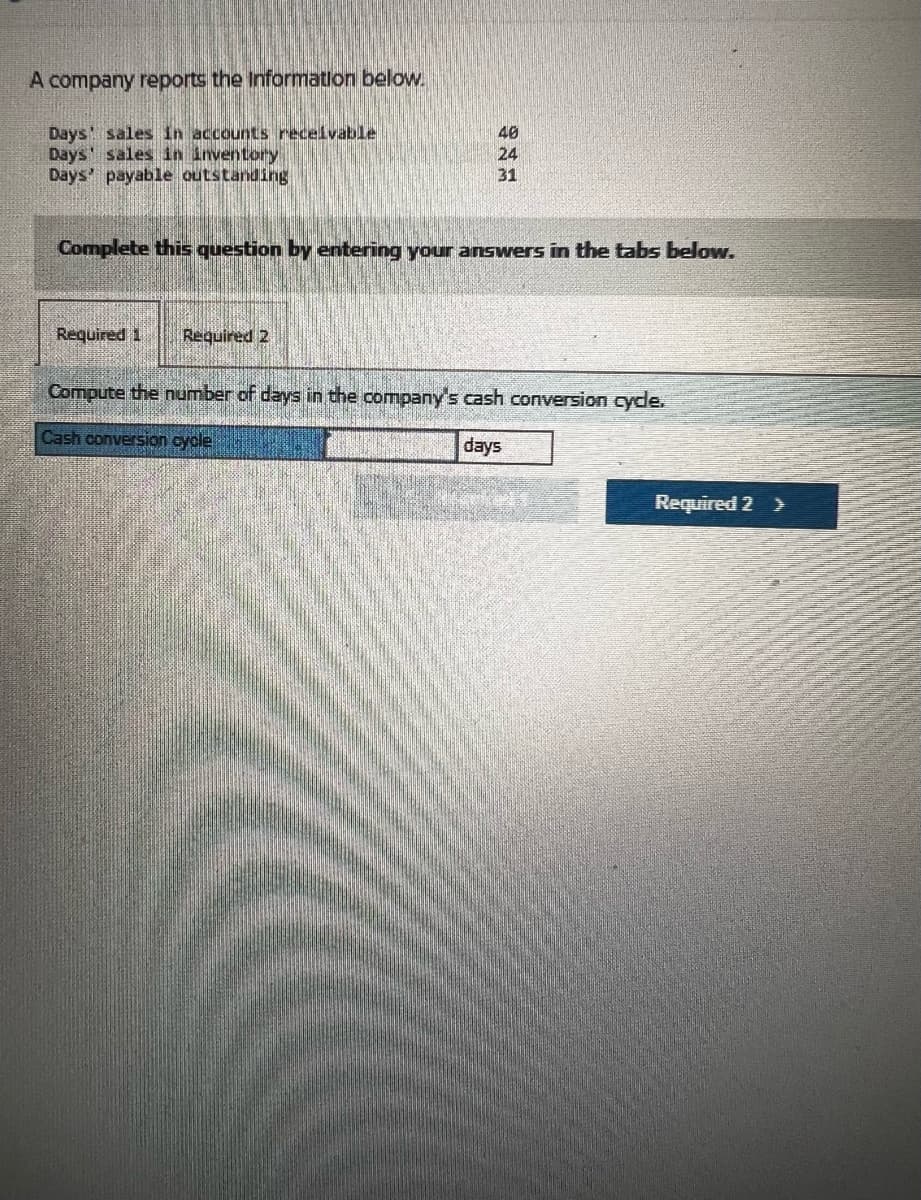 A company reports the Information below.
Days' sales in accounts receivable
Days' sales in inventory
Days' payable outstanding
40
24
31
Complete this question by entering your answers in the tabs below.
Required 1 Required 2
Compute the number of days in the company's cash conversion cycle.
Cash conversion cycle
days
Required 2 >