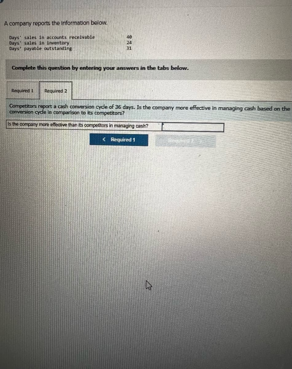 A company reports the Information below.
Days' sales in accounts receivable
Days' sales in Inventory
Days' payable outstanding
40
24
31
Complete this question by entering your answers in the tabs below.
Required 1 Required 2
Competitors report a cash conversion cycle of 36 days. Is the company more effective in managing cash based on the
conversion cycle in comparison to its competitors?
Is the company more effective than its competitors in managing cash?
<Required 1