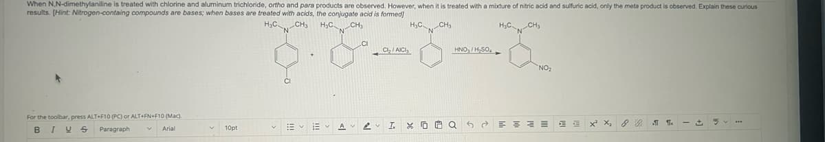 When N,N-dimethylaniline is treated with chlorine and aluminum trichloride, ortho and para products are observed. However, when it is treated with a mixture of nitric acid and sulfuric acid, only the meta product is observed. Explain these curious
results. (Hint: Nitrogen-containg compounds are bases; when bases are treated with acids, the conjugate acid is formed]
H3C CH₂
H₂C
For the toolbar, press ALT+F10 (PC) or ALT+FN+F10 (Mac).
B I U S Paragraph V
Arial
10pt
=
لأمل
1
Cl₂/AICI
I.
H3C CH₂
HNO/H₂SO
Q
H₂C CH₂
2
NO₂
=
=
€
€
X² X₂
8 9
1
+
5...