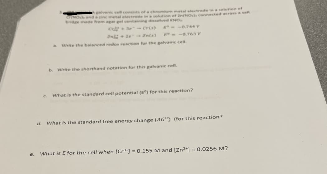 e.
C.
galvanic cell consists of a chromium metal electrode in a solution of
Cr(NO) and a zinc metal electrode in a solution of Zn(NO), connected across a salt
bridge made from agar gel containing dissolved KNO,
C+3e - Cr(s)
Zn2+2e → Zn(s)
a. Write the balanced redox reaction for the galvanic cell.
--0.744 V
E--0.763 V
b. Write the shorthand notation for this galvanic cell.
What is the standard cell potential (E°) for this reaction?
d. What is the standard free energy change (AGO) (for this reaction?
What is E for the cell when [Cr³+] = 0.155 M and [Zn²+] = 0.0256 M?