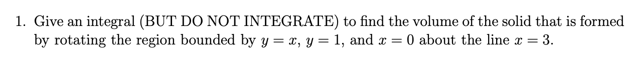 1. Give an integral (BUT DO NOT INTEGRATE) to find the volume of the solid that is formed
by rotating the region bounded by y = x, y = 1, and x =
O about the line x =
3.
