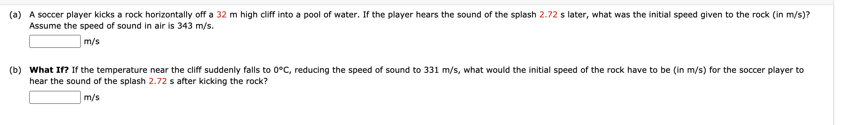 A soccer player kicks a rock horizontally off a 32 m high cliff into a pool of water. If the player hears the sound of the splash 2.72 s later, what was the initial speed given to the rock (in m/s)?
Assume the speed of sound in air is 343 m/s.
m/s
What If? If the temperature near the cliff suddenly falls to 0°C, reducing the speed of sound to 331 m/s, what would the initial speed of the rock have to be (in m/s) for the soccer player to
hear the sound of the splash 2.72 s after kicking the rock?
m/s
