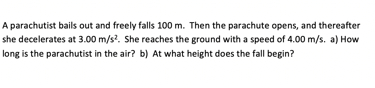 A parachutist bails out and freely falls 100 m. Then the parachute opens, and thereafter
she decelerates at 3.00 m/s2. She reaches the ground with a speed of 4.00 m/s. a) How
long is the parachutist in the air? b) At what height does the fall begin?
