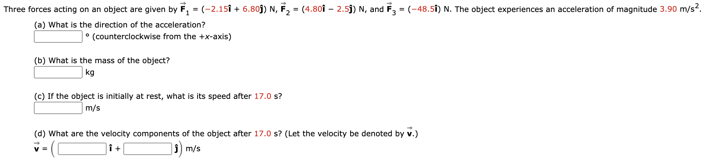 Three forces acting on an object are given by F, = (-2.15î + 6.80j) N, F, = (4.80î – 2.5j) N, and F, = (-48.5î) N. The object experiences an acceleration of magnitude 3.90 m/s2.
(a) What is the direction of the acceleration?
° (counterclockwise from the +x-axis)
(b) What is the mass of the object?
kg
(c) If the object is initially at rest, what is its speed after 17.0 s?
m/s
(d) What are the velocity components of the object after 17.0 s? (Let the velocity be denoted by v.)
v =
ĵ) m/s
