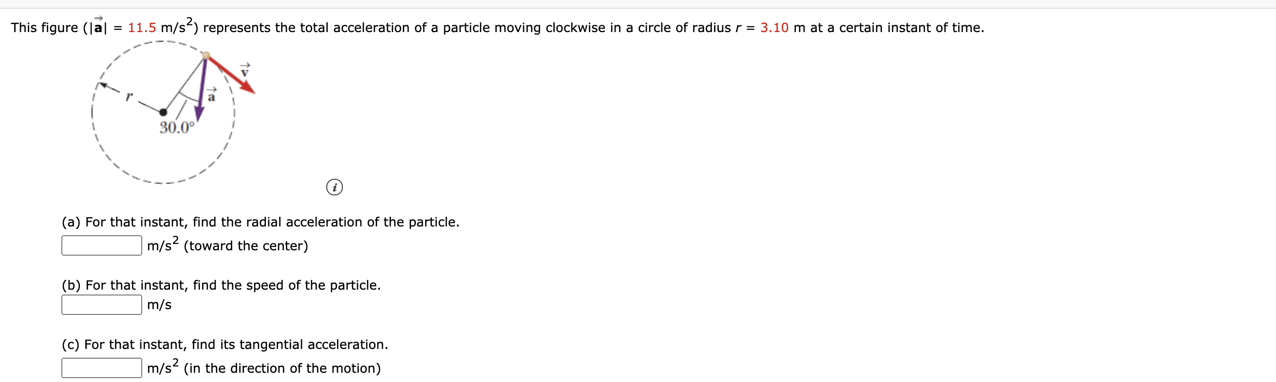 This figure (Ja|
= 11.5 m/s-) represents the total acceleration of a particle moving clockwise in a circle of radius r = 3.10 m at a certain instant of time.
30.0°
(a) For that instant, find the radial acceleration of the particle.
m/s2 (toward the center)
(b) For that instant, find the speed of the particle.
m/s
(c) For that instant, find its tangential acceleration.
m/s2 (in the direction of the motion)
