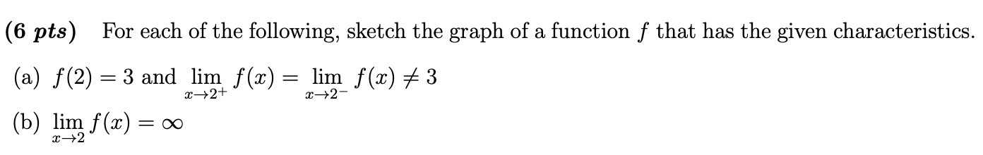 s) For each of the following, sketch the graph of a function f that has the given charact
f(2) = 3 and lim f(x) = lim f(x) # 3
x→2+
x→2-
lim f(x) = ∞
