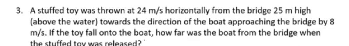 3. A stuffed toy was thrown at 24 m/s horizontally from the bridge 25 m high
(above the water) towards the direction of the boat approaching the bridge by 8
m/s. If the toy fall onto the boat, how far was the boat from the bridge when
the stuffed tov was released?
