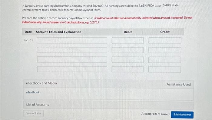 In January, gross earnings in Bramble Company totaled $82,000. All earnings are subject to 7.65% FICA taxes, 5.40% state
unemployment taxes, and 0.60% federal unemployment taxes.
Prepare the entry to record January payroll tax expense. (Credit account titles are automatically indented when amount is entered. Do not
indent manually. Round answers to O decimal places, e.g. 5,275.)
Date Account Titles and Explanation
Jan. 31
eTextbook and Media
eTextbook
List of Accounts
Save for Later
Debit
Credit
Assistance Used
Attempts: 0 of 4 used
Submit Answer