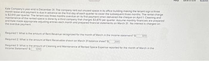 Kale Company's year-end is December 31 The company rent out unused space in its office building making the tenant sign a three
month lease and payment is due in advance on the first day of each quarter to cover the subsequent three months. The rental charge
is $2,610 per quarter. The tenant was three months overdue on its first payment when delivered the cheque on April 1 Cleaning and
maintenance of the rented space is done by a third company that charges $3,870 per quarter. Assume monthly financials are prepared
and Kale made appropriate adjusting entries each month and prepared financial statements on March 31 No interest is charged on
the overdue payment
Required 1: What is the amount of Rent Revenue recognized for the month of March in the income statement? $ [ 870
Required 2: What is the amount of Rent Receivable shown on March 31 balance sheet? S 2610
Required 3: What is the amount of Cleaning and Maintenance of Rented Space Expense reported for the month of March in the
Income Statement? S 1290
T
Save Exit
Submit