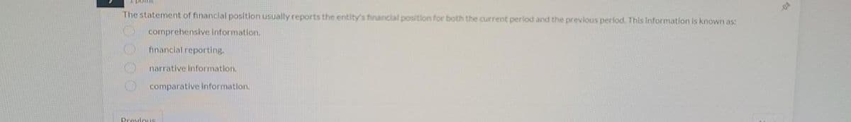 The statement of financial position usually reports the entity's financial position for both the current period and the previous period. This information is known as:
comprehensive information.
financial reporting.
narrative information.
comparative information.
Previous