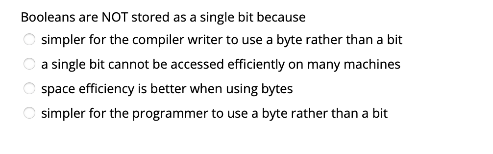 Booleans are NOT stored as a single bit because
simpler for the compiler writer to use a byte rather than a bit
a single bit cannot be accessed efficiently on many machines
space efficiency is better when using bytes
simpler for the programmer to use a byte rather than a bit
