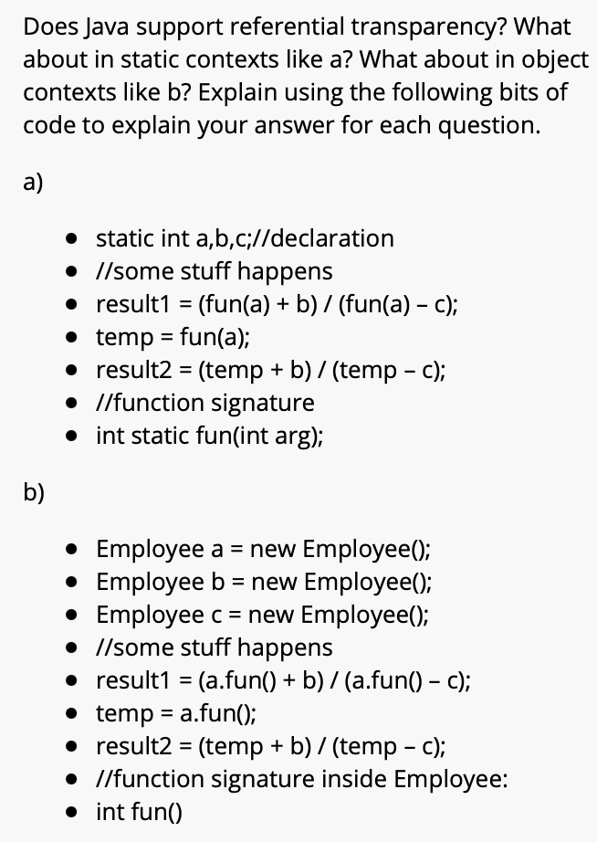 Does Java support referential transparency? What
about in static contexts like a? What about in object
contexts like b? Explain using the following bits of
code to explain your answer for each question.
a)
• static int a,b,c;//declaration
• //some stuff happens
• result1 = (fun(a) + b) / (fun(a) – c);
• temp = fun(a);
• result2 = (temp + b) / (temp - c);
• /function signature
• int static fun(int arg);
%3D
%3D
b)
• Employee a = new Employee();
• Employee b = new Employee();
• Employee c= new Employee();
• //some stuff happens
• result1 = (a.fun() + b) / (a.fun() – c);
• temp = a.fun();
• result2 = (temp + b) / (temp - c);
• //function signature inside Employee:
• int fun()
%3D
