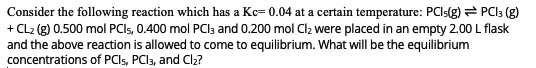 Consider the following reaction which has a Kc= 0.04 at a certain temperature: PCI:(g) = PCI3 (g)
+ CL2 (g) 0.500 mol PCIS, 0.400 mol PCIs and 0.200 mol Clz were placed in an empty 2.00 L flask
and the above reaction is allowed to come to equilibrium. What will be the equilibrium
concentrations of PCI5, PCI3, and Cl2?
