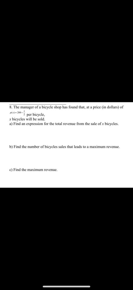 8. The manager of a bicycle shop has found that, at a price (in dollars) of
P(x) = 200 -
per bicycle,
x bicycles will be sold.
a) Find an expression for the total revenue from the sale of x bicycles.
b) Find the number of bicycles sales that leads to a maximum revenue.
c) Find the maximum revenue.
