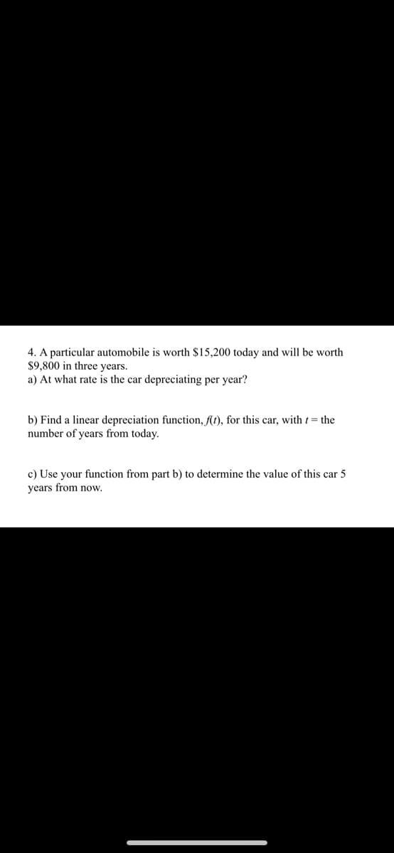 4. A particular automobile is worth $15,200 today and will be worth
$9,800 in three years.
a) At what rate is the car depreciating per year?
b) Find a linear depreciation function, ft), for this car, with t= the
number of years from today.
c) Use your function from part b) to determine the value of this car 5
years from now,
