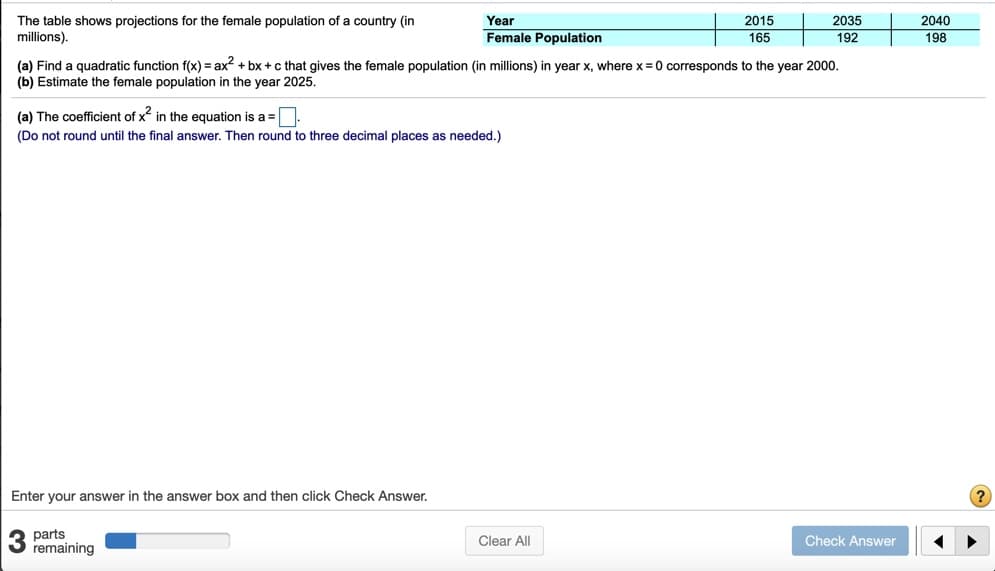 The table shows projections for the female population of a country (in
millions).
Year
2015
2035
2040
Female Population
165
192
198
(a) Find a quadratic function f(x) = ax? + bx + c that gives the female population (in millions) in year x, where x = 0 corresponds to the year 2000.
(b) Estimate the female population in the year 2025.
(a) The coefficient of x in the equation is a =
(Do not round until the final answer. Then round to three decimal places as needed.)
Enter your answer in the answer box and then click Check Answer.
parts
3 remaining
Clear All
Check Answer
