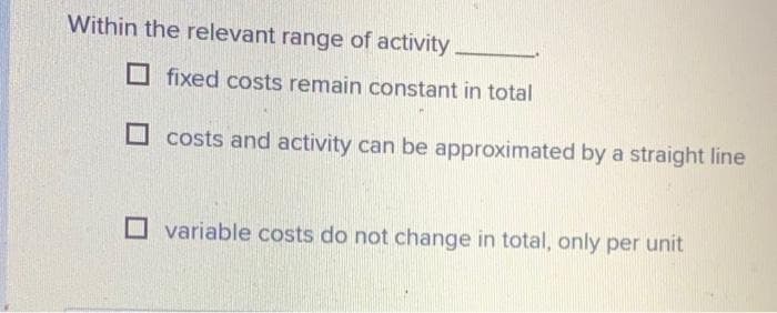 Within the relevant range of activity
fixed costs remain constant in total
costs and activity can be approximated by a straight line
variable costs do not change in total, only per unit