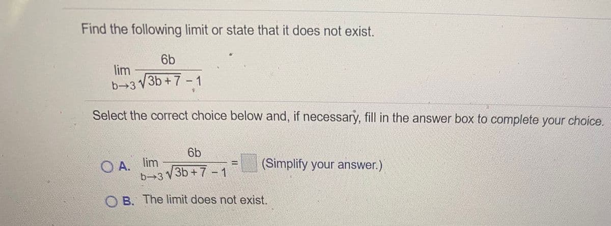 Find the following limit or state that it does not exist.
6b
lim
b→3 V3b + 7 -1
Select the correct choice below and, if necessary, fill in the answer box to complete your choice.
6b
A. lim
b->3 V3b + 7 --1
(Simplify your answer.)
O B. The limit does not exist.
II
