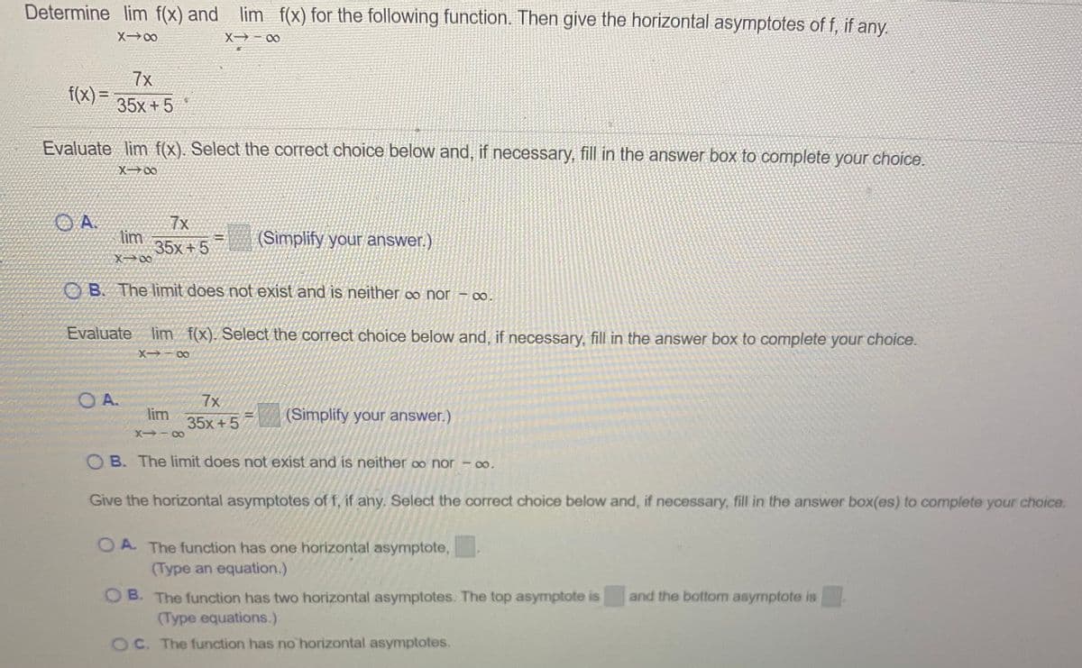 Determine lim f(x) and lim f(x) for the following function. Then give the horizontal asymptotes of f, if any.
X00
X - 00
7x
f(x)=
35x +5
Evaluate lim f(x). Select the correct choice below and, if necessary, fill in the answer box to complete your choice.
X00
7x
lim
35x +5
X 00
(Simplify your answer.)
OB. The limit does not exist and is neither co nor - o.
Evaluate lim f(x). Select the correct choice below and, if necessary, fill in the answer box to complete your choice.
X - 00
O A.
lim
35x +5
7x
(Simplify your answer.)
X -00
O B. The limit does not exist and is neither o nor - 0o.
Give the horizontal asymptotes of f, if any. Select the correct choice below and, if necessary, fill in the answer box(es) to complete your choice.
O A The function has one horizontal asymptote,
(Type an equation.)
O B. The function has two horizontal asymptotes. The top asymptote is
(Type equations.)
and the bottom asymptote is
OC. The function has no horizontal asymptotes.
