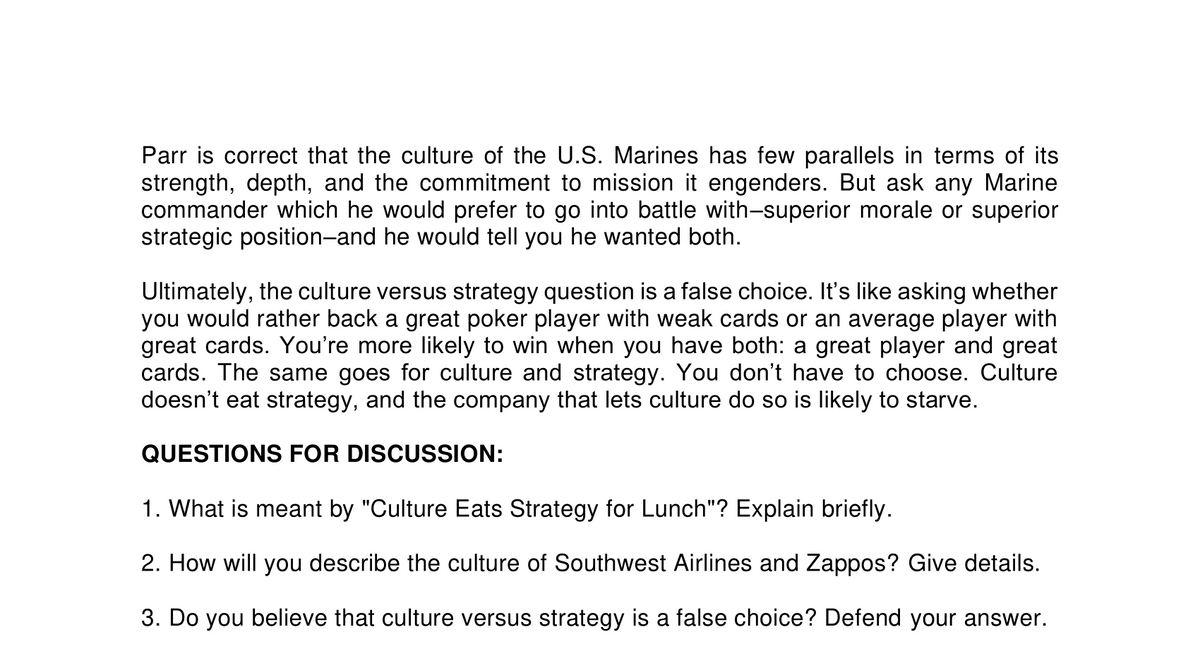 Parr is correct that the culture of the U.S. Marines has few parallels in terms of its
strength, depth, and the commitment to mission it engenders. But ask any Marine
commander which he would prefer to go into battle with-superior morale or superior
strategic position-and he would tell you he wanted both.
Ultimately, the culture versus strategy question is a false choice. It's like asking whether
you would rather back a great poker player with weak cards or an average player with
great cards. You're more likely to win when you have both: a great player and great
cards. The same goes for culture and strategy. You don't have to choose. Culture
doesn't eat strategy, and the company that lets culture do so is likely to starve.
QUESTIONS FOR DISCUSSION:
1. What is meant by "Culture Eats Strategy for Lunch"? Explain briefly.
2. How will you describe the culture of Southwest Airlines and Zappos? Give details.
3. Do you believe that culture versus strategy is a false choice? Defend your answer.