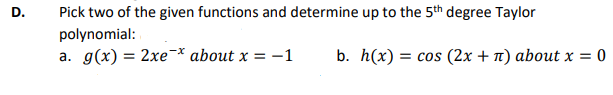 D.
Pick two of the given functions and determine up to the 5th degree Taylor
polynomial:
a. g(x) = 2xe* about x = -1
b. h(x) = cos (2x + n) about x = 0