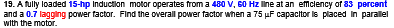 19. A fully loaded 15-hp Induction motor operates from a 480 V, 60 Hz line at an efficiency of 83 percent
and a 0.7 lagging power factor. Find the overall power factor when a 75 µF capacitor is placed in parallel
with the motor.